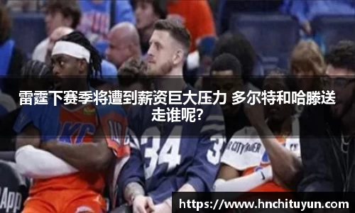 雷霆下赛季将遭到薪资巨大压力 多尔特和哈滕送走谁呢？